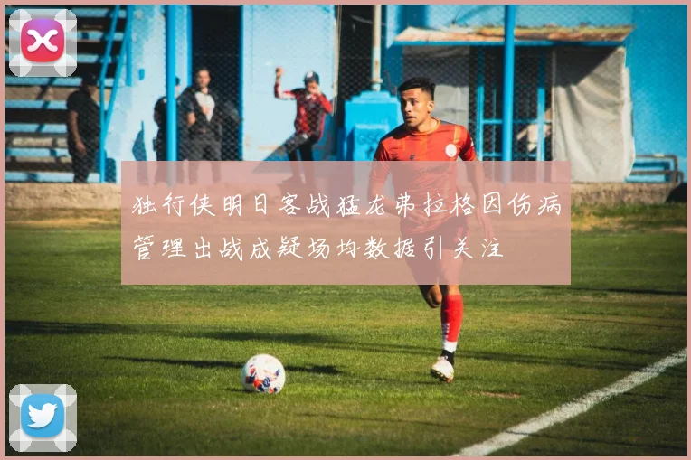 独行侠明日客战猛龙弗拉格因伤病管理出战成疑场均数据引关注