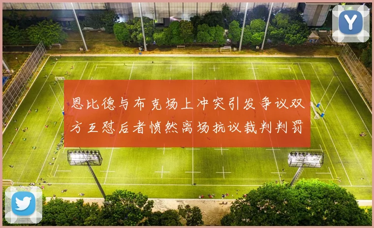 恩比德与布克场上冲突引发争议双方互怼后者愤然离场抗议裁判判罚