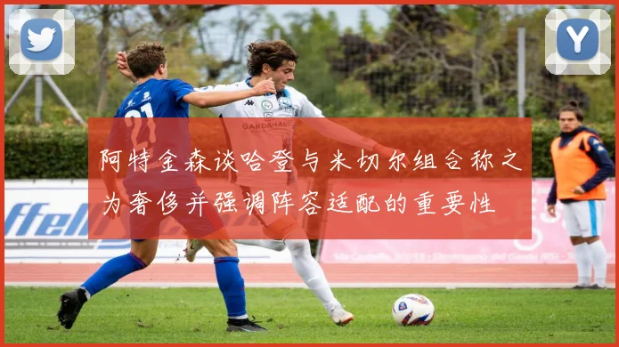 阿特金森谈哈登与米切尔组合称之为奢侈并强调阵容适配的重要性