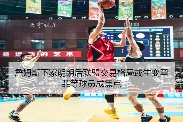 詹姆斯下家明朗后联盟交易格局或生变墨菲等球员成焦点