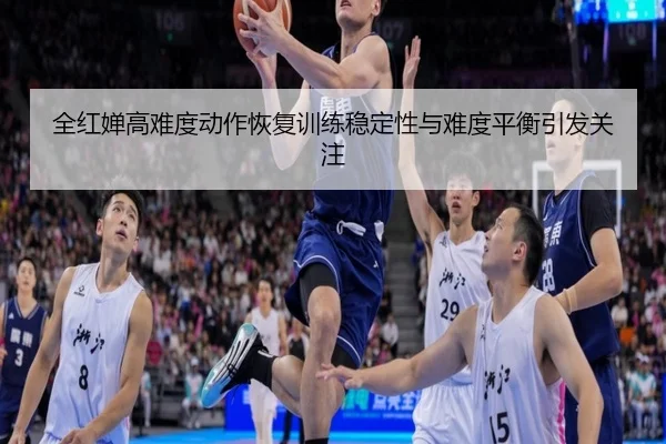 全红婵高难度动作恢复训练稳定性与难度平衡引发关注
